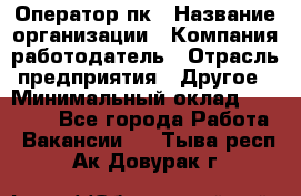 Оператор пк › Название организации ­ Компания-работодатель › Отрасль предприятия ­ Другое › Минимальный оклад ­ 42 000 - Все города Работа » Вакансии   . Тыва респ.,Ак-Довурак г.
